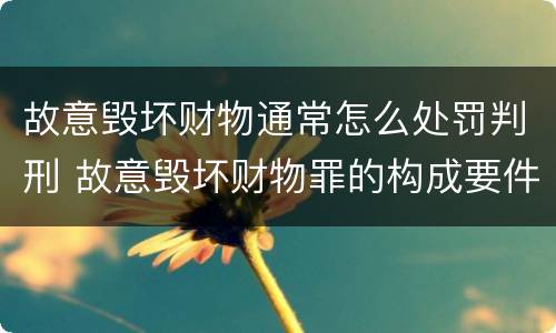 故意毁坏财物通常怎么处罚判刑 故意毁坏财物罪的构成要件是什么?如何处罚?