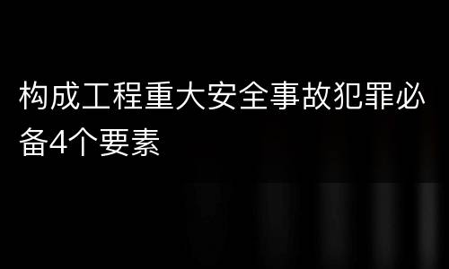 构成工程重大安全事故犯罪必备4个要素