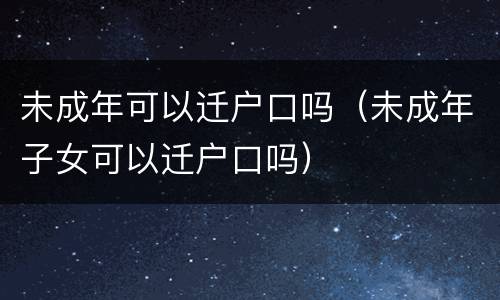 未成年可以迁户口吗（未成年子女可以迁户口吗）