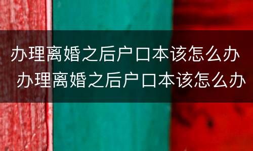 办理离婚之后户口本该怎么办 办理离婚之后户口本该怎么办呢