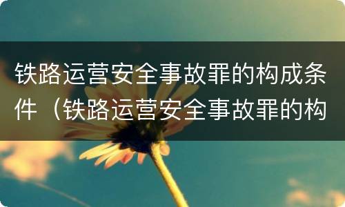 铁路运营安全事故罪的构成条件（铁路运营安全事故罪的构成条件是）