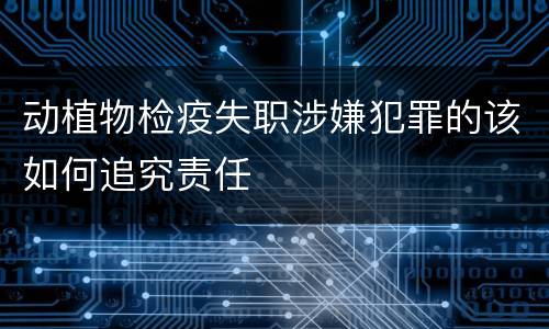 动植物检疫失职涉嫌犯罪的该如何追究责任