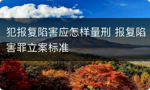 犯报复陷害应怎样量刑 报复陷害罪立案标准