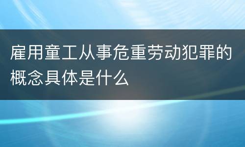 雇用童工从事危重劳动犯罪的概念具体是什么