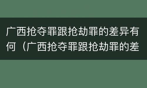 广西抢夺罪跟抢劫罪的差异有何（广西抢夺罪跟抢劫罪的差异有何不同）