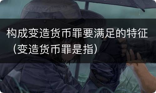 构成变造货币罪要满足的特征（变造货币罪是指）