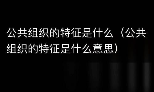 公共组织的特征是什么（公共组织的特征是什么意思）