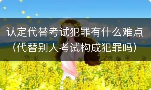 认定代替考试犯罪有什么难点（代替别人考试构成犯罪吗）