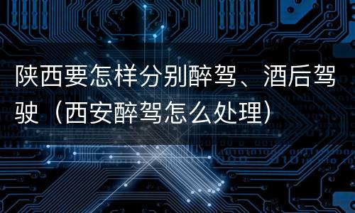 陕西要怎样分别醉驾、酒后驾驶（西安醉驾怎么处理）