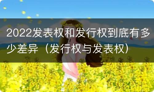 2022发表权和发行权到底有多少差异（发行权与发表权）