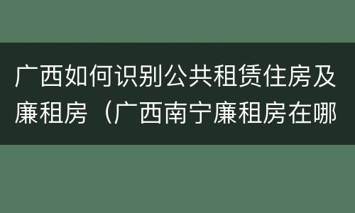 广西如何识别公共租赁住房及廉租房（广西南宁廉租房在哪个区域）