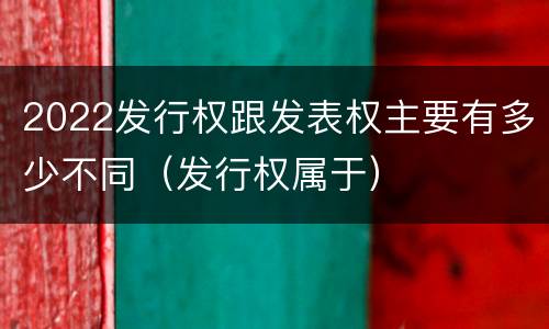 2022发行权跟发表权主要有多少不同（发行权属于）
