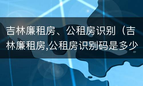 吉林廉租房、公租房识别（吉林廉租房,公租房识别码是多少）