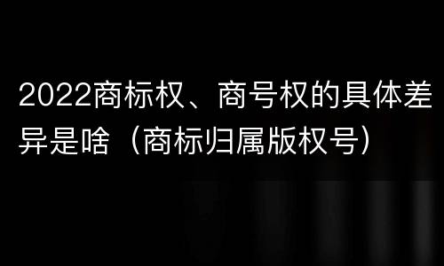 2022商标权、商号权的具体差异是啥（商标归属版权号）