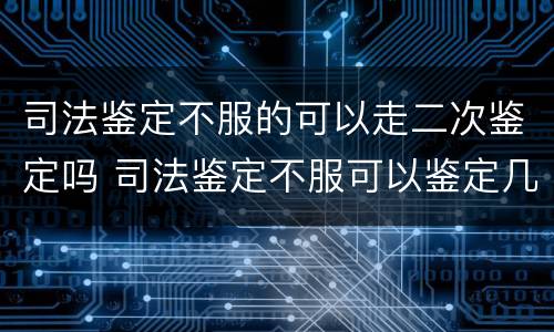 司法鉴定不服的可以走二次鉴定吗 司法鉴定不服可以鉴定几次