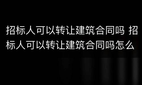 招标人可以转让建筑合同吗 招标人可以转让建筑合同吗怎么写