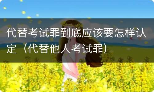 代替考试罪到底应该要怎样认定（代替他人考试罪）