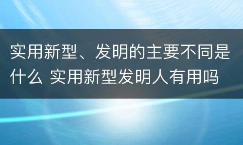 实用新型、发明的主要不同是什么 实用新型发明人有用吗