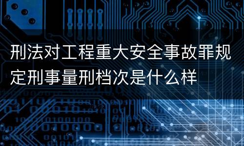 刑法对工程重大安全事故罪规定刑事量刑档次是什么样
