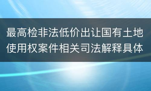 最高检非法低价出让国有土地使用权案件相关司法解释具体是什么主要内容