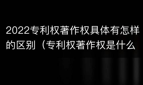2022专利权著作权具体有怎样的区别（专利权著作权是什么意思）