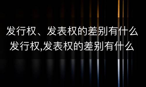 发行权、发表权的差别有什么 发行权,发表权的差别有什么特点