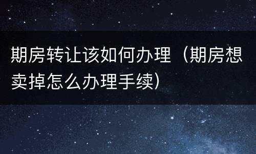 期房转让该如何办理（期房想卖掉怎么办理手续）