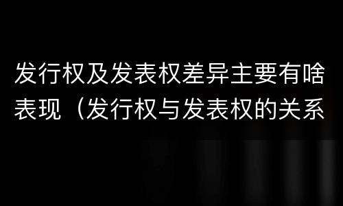 发行权及发表权差异主要有啥表现（发行权与发表权的关系）