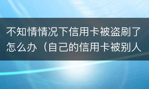 不知情情况下信用卡被盗刷了怎么办（自己的信用卡被别人盗刷了,还不上怎么办）