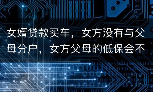 女婿贷款买车，女方没有与父母分户，女方父母的低保会不会被取消