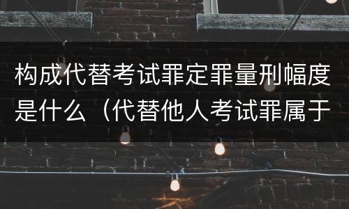 构成代替考试罪定罪量刑幅度是什么（代替他人考试罪属于什么类犯罪）