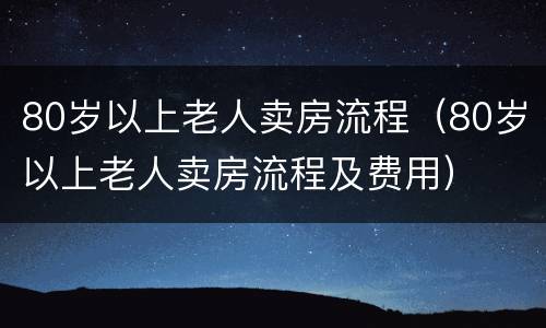 80岁以上老人卖房流程（80岁以上老人卖房流程及费用）