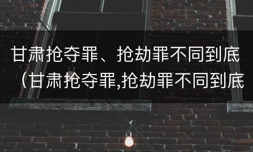 甘肃抢夺罪、抢劫罪不同到底（甘肃抢夺罪,抢劫罪不同到底判多少年）