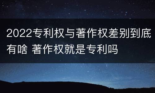 2022专利权与著作权差别到底有啥 著作权就是专利吗