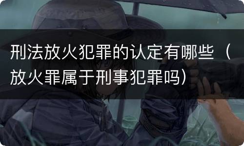 刑法放火犯罪的认定有哪些（放火罪属于刑事犯罪吗）