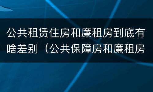 公共租赁住房和廉租房到底有啥差别（公共保障房和廉租房的区别）