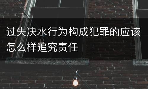 过失决水行为构成犯罪的应该怎么样追究责任