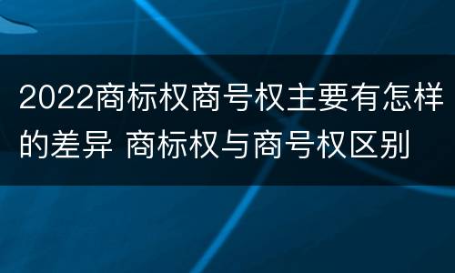 2022商标权商号权主要有怎样的差异 商标权与商号权区别
