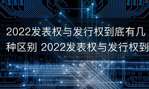 2022发表权与发行权到底有几种区别 2022发表权与发行权到底有几种区别和联系