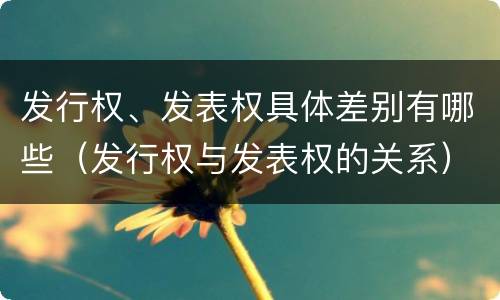 发行权、发表权具体差别有哪些（发行权与发表权的关系）