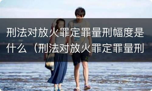 刑法对放火罪定罪量刑幅度是什么（刑法对放火罪定罪量刑幅度是什么意思）