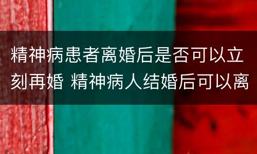 精神病患者离婚后是否可以立刻再婚 精神病人结婚后可以离婚吗