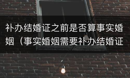 补办结婚证之前是否算事实婚姻（事实婚姻需要补办结婚证吗）