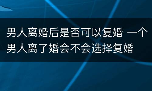 男人离婚后是否可以复婚 一个男人离了婚会不会选择复婚