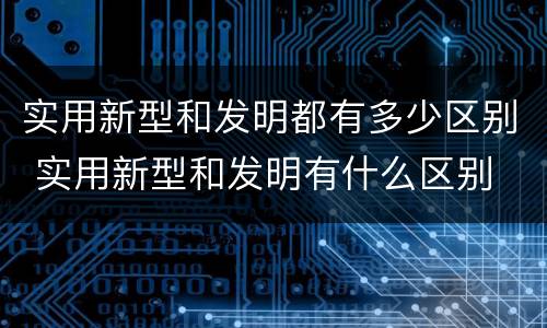 实用新型和发明都有多少区别 实用新型和发明有什么区别