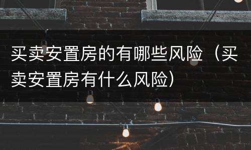 买卖安置房的有哪些风险（买卖安置房有什么风险）
