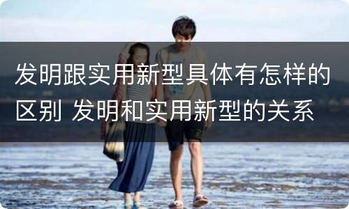 发明跟实用新型具体有怎样的区别 发明和实用新型的关系