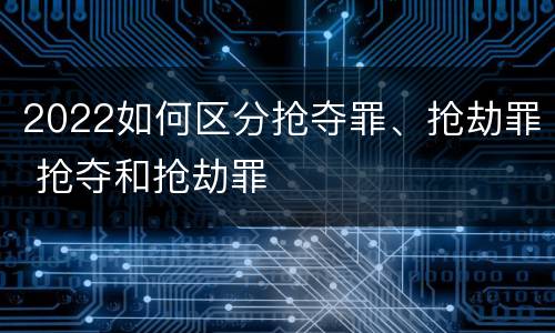 2022如何区分抢夺罪、抢劫罪 抢夺和抢劫罪