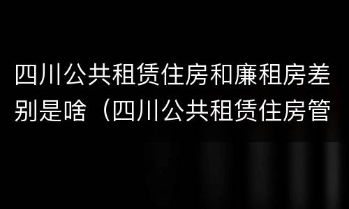 四川公共租赁住房和廉租房差别是啥（四川公共租赁住房管理办法）