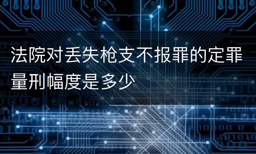 法院对丢失枪支不报罪的定罪量刑幅度是多少